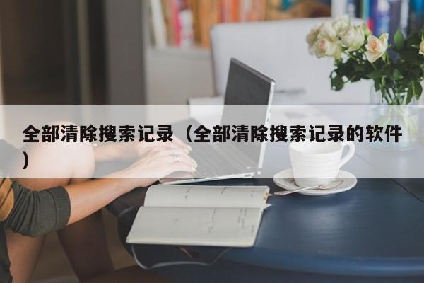 全部清除搜索记录（全部清除搜索记录的软件）