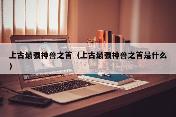 上古最强神兽之首（上古最强神兽之首是什么）