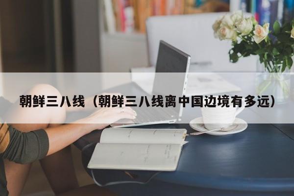 朝鲜三八线（朝鲜三八线离中国边境有多远）