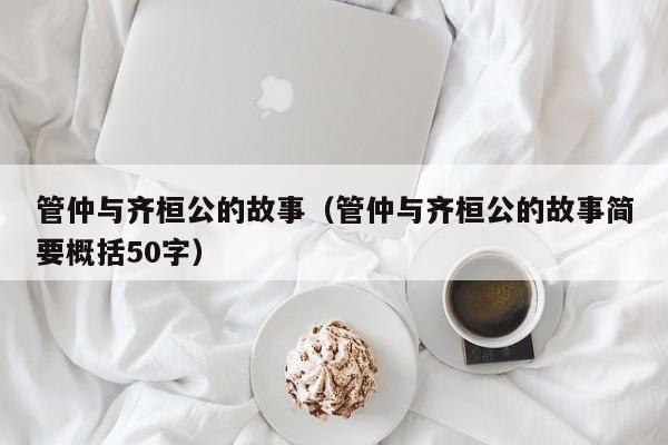 管仲与齐桓公的故事(管仲与齐桓公的故事简要概括50字)