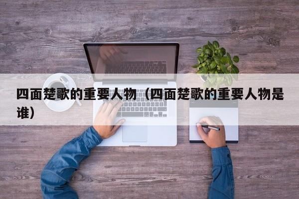 四面楚歌的重要人物（四面楚歌的重要人物是谁）