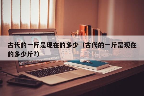 古代的一斤是现在的多少(古代的一斤是现在的多少斤?)