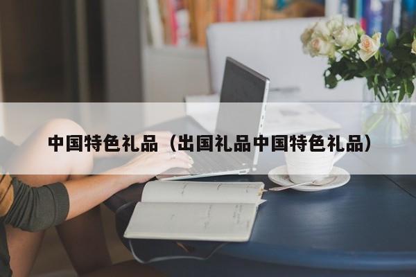 中国特色礼品(出国礼品中国特色礼品)