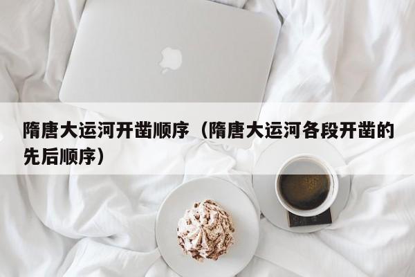 隋唐大运河开凿顺序(隋唐大运河各段开凿的先后顺序)