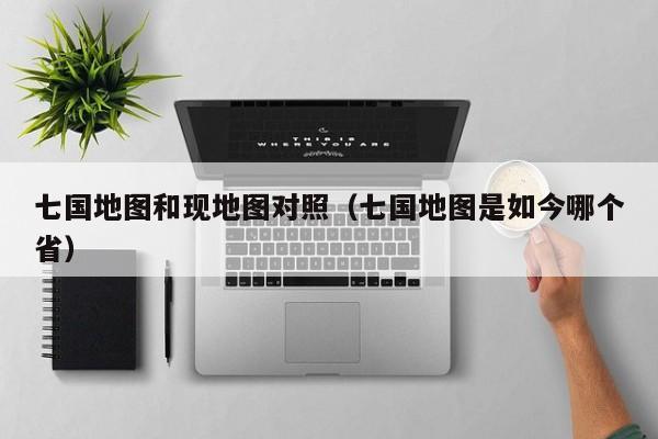 七国地图和现地图对照（七国地图是如今哪个省）