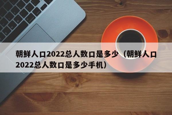 朝鲜人口2022总人数口是多少（朝鲜人口2022总人数口是多少手机）