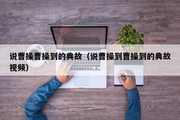 说曹操曹操到的典故(说曹操到曹操到的典故视频)