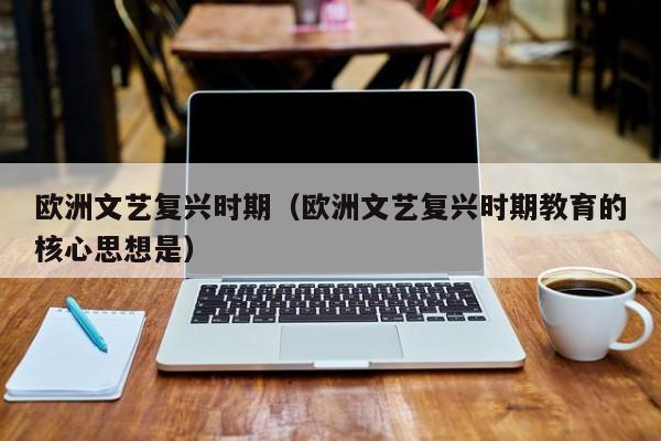 欧洲文艺复兴时期(欧洲文艺复兴时期教育的核心思想是)