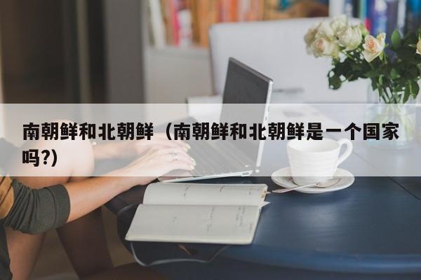 南朝鲜和北朝鲜(南朝鲜和北朝鲜是一个国家吗?)