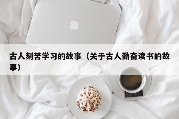古人刻苦学习的故事(关于古人勤奋读书的故事)