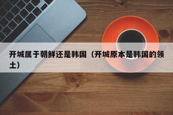 开城属于朝鲜还是韩国（开城原本是韩国的领土）