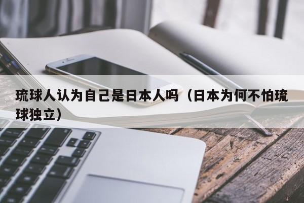 琉球人认为自己是日本人吗（日本为何不怕琉球独立）