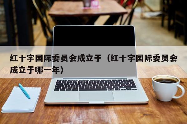 红十字国际委员会成立于（红十字国际委员会成立于哪一年）
