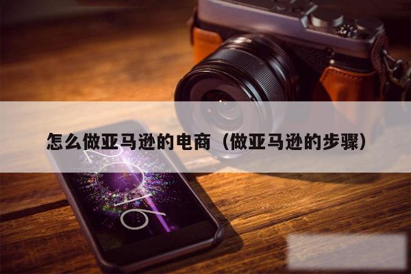 怎么做亚马逊的电商（做亚马逊的步骤）