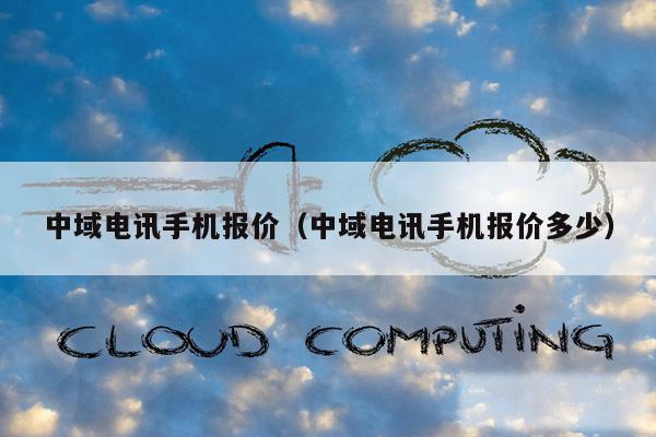 中域电讯手机报价（中域电讯手机报价多少）