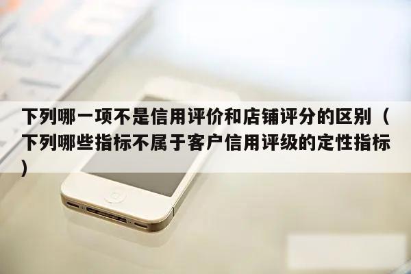 下列哪一项不是信用评价和店铺评分的区别（下列哪些指标不属于客户信用评级的定性指标）