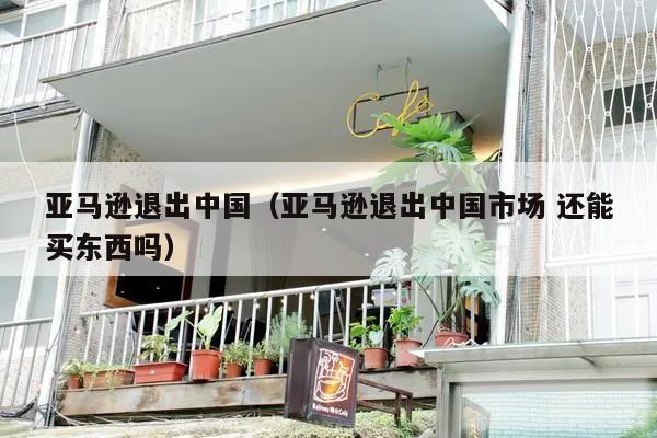 亚马逊退出中国（亚马逊退出中国市场 还能买东西吗）