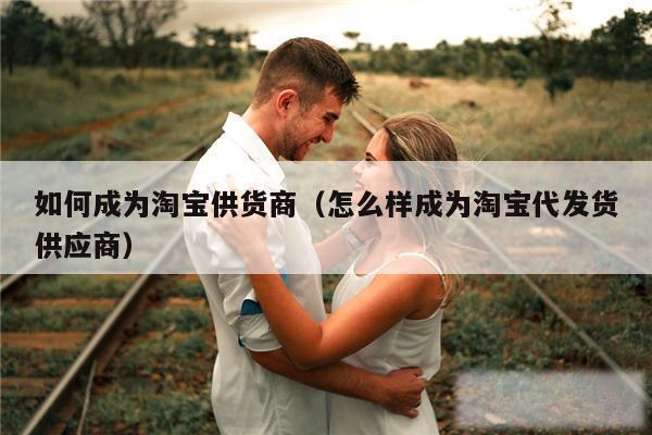 如何成为淘宝供货商（怎么样成为淘宝代发货供应商）
