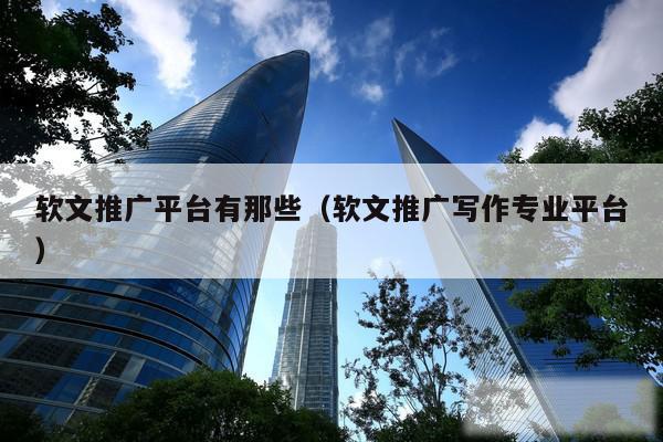 软文推广平台有那些（软文推广写作专业平台）