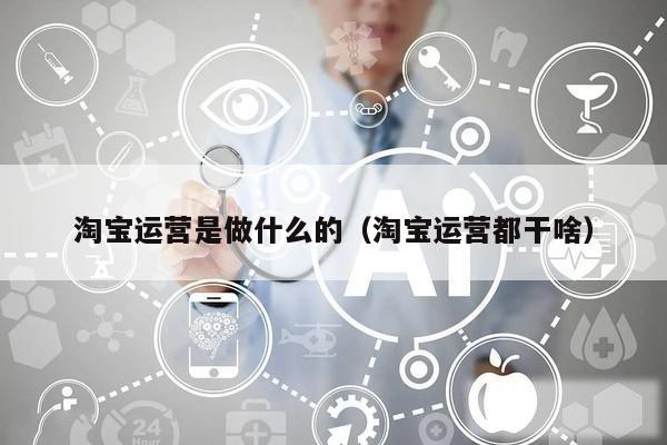 淘宝运营是做什么的(淘宝运营都干啥)
