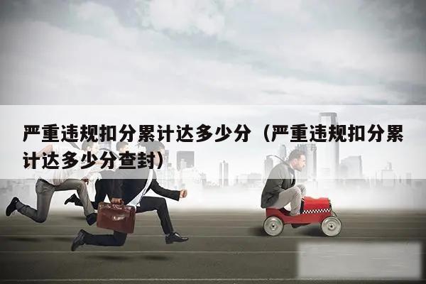 严重违规扣分累计达多少分(严重违规扣分累计达多少分查封)