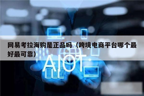 网易考拉海购是正品吗(跨境电商平台哪个最好最可靠)