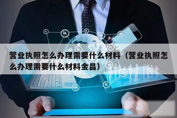 营业执照怎么办理需要什么材料(营业执照怎么办理需要什么材料金昌)