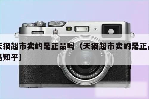 天猫超市卖的是正品吗（天猫超市卖的是正品吗知乎）