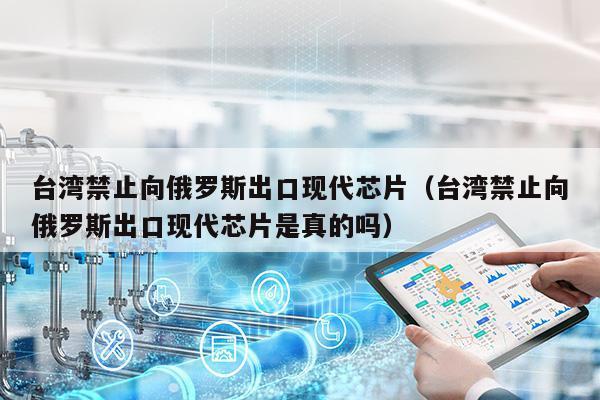 台湾禁止向俄罗斯出口现代芯片（台湾禁止向俄罗斯出口现代芯片是真的吗）