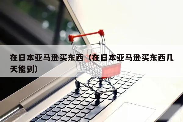 在日本亚马逊买东西（在日本亚马逊买东西几天能到）