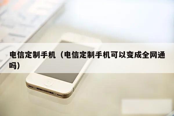 电信定制手机（电信定制手机可以变成全网通吗）
