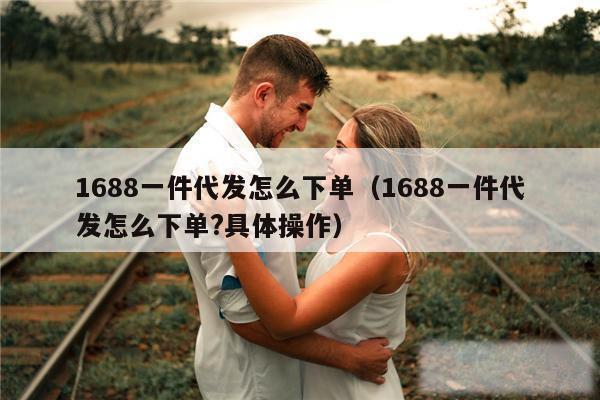 1688一件代发怎么下单（1688一件代发怎么下单?具体操作）