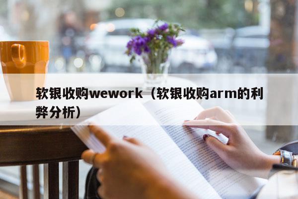 软银收购wework（软银收购arm的利弊分析）