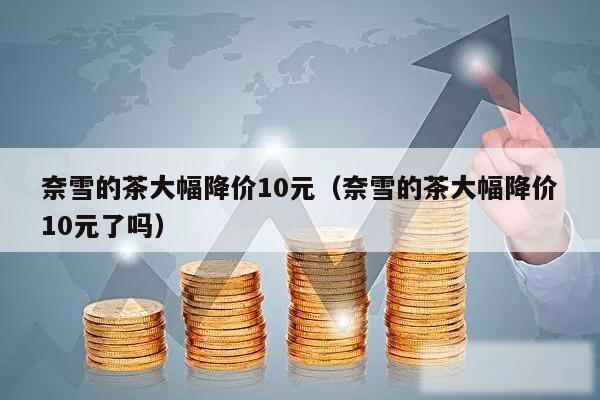奈雪的茶大幅降价10元（奈雪的茶大幅降价10元了吗）