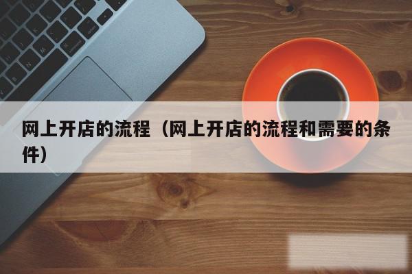 网上开店的流程（网上开店的流程和需要的条件）