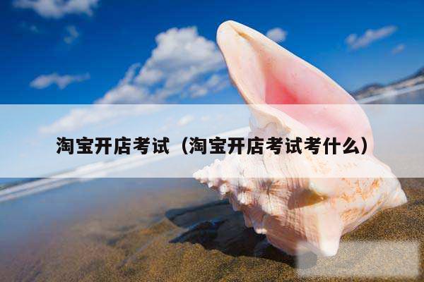 淘宝开店考试（淘宝开店考试考什么）