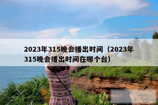 2023年315晚会播出时间（2023年315晚会播出时间在哪个台）