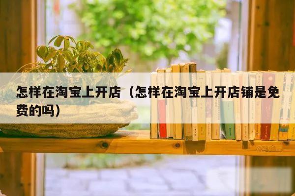 怎样在淘宝上开店（怎样在淘宝上开店铺是免费的吗）