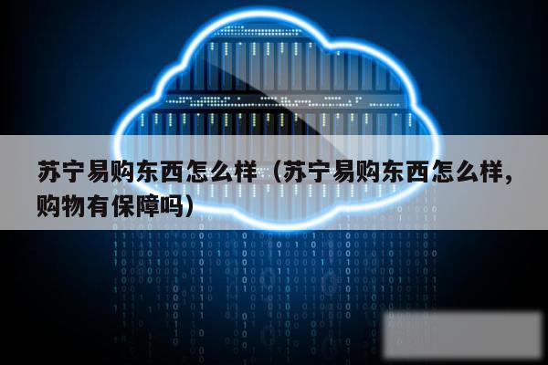 苏宁易购东西怎么样（苏宁易购东西怎么样,购物有保障吗）