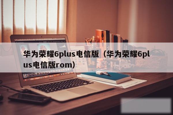 华为荣耀6plus电信版（华为荣耀6plus电信版rom）