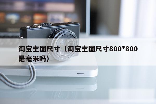 淘宝主图尺寸（淘宝主图尺寸800*800是毫米吗）