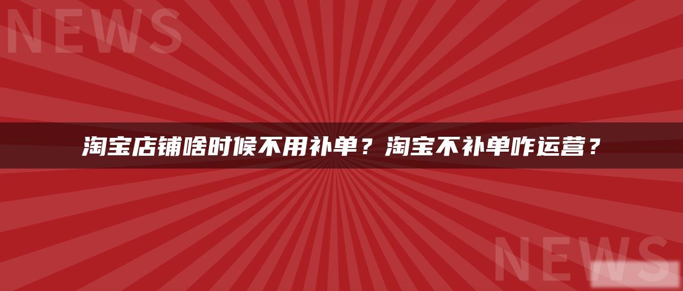 淘宝店铺啥时候不用补单?淘宝不补单咋运营? 淘宝店铺啥时候不用补单?淘宝不补单咋运营?
