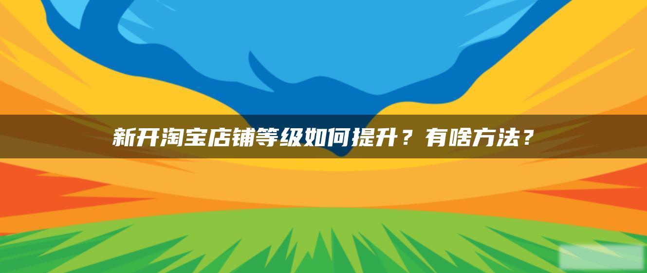 新开淘宝店铺等级如何提升?有啥方法? 新开淘宝店铺等级如何提升?有啥方法?