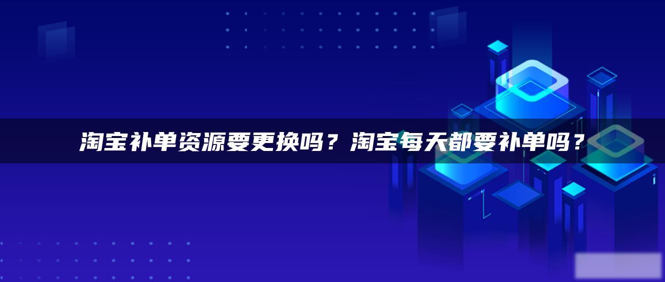 淘宝补单资源要更换吗？淘宝每天都要补单吗？