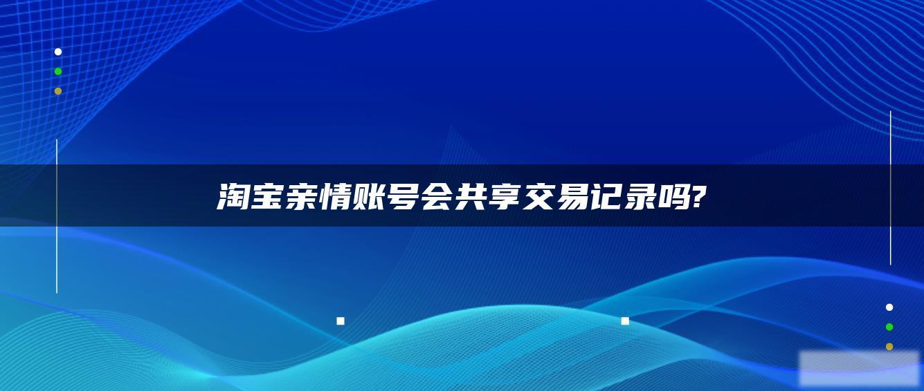 淘宝亲情账号会共享交易记录吗? 淘宝亲情账号会共享交易记录吗?