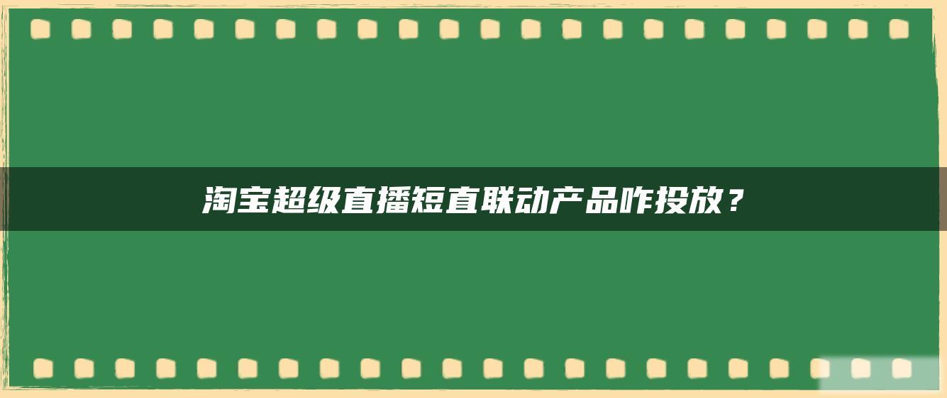 淘宝超级直播短直联动产品咋投放? 淘宝超级直播短直联动产品咋投放?