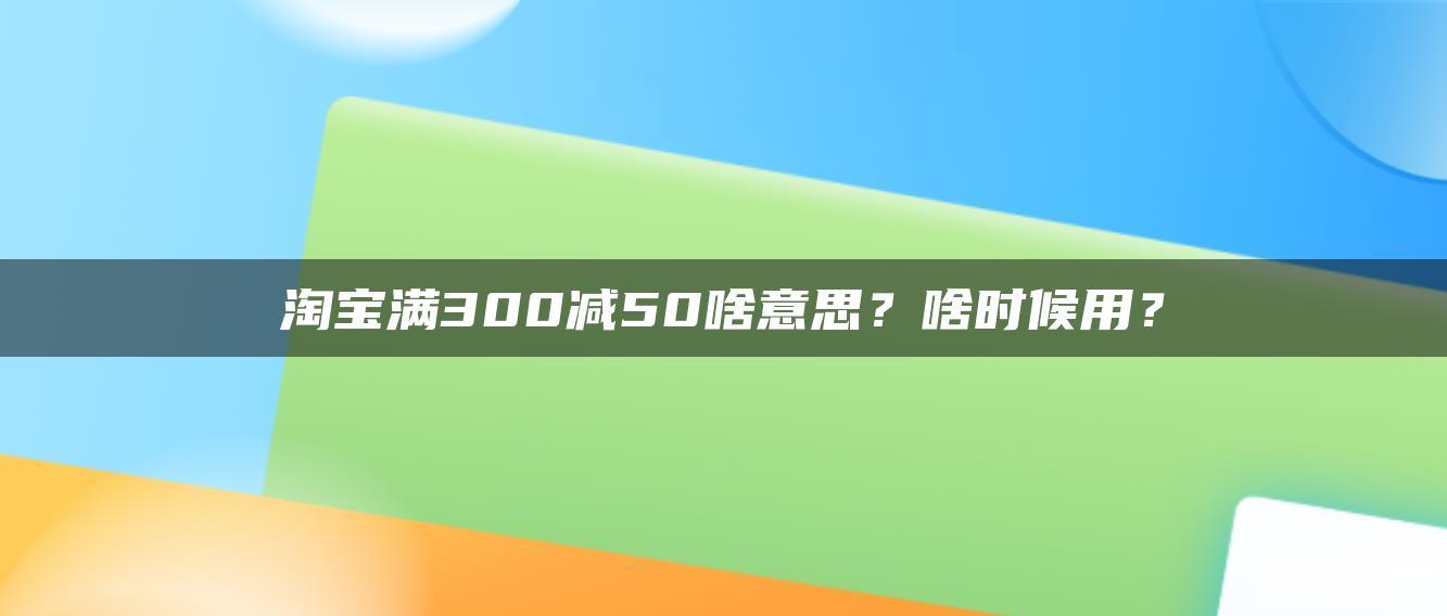 淘宝满300减50啥意思?啥时候用? 淘宝满300减50啥意思?啥时候用?