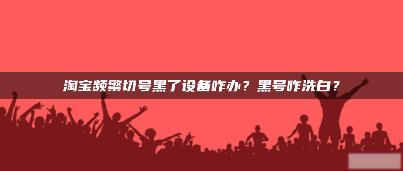 淘宝频繁切号黑了设备咋办?黑号咋洗白? 淘宝频繁切号黑了设备咋办?黑号咋洗白?