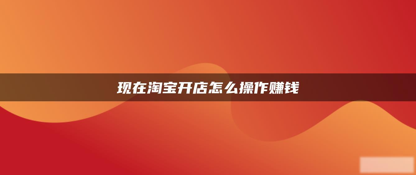 现在淘宝开店怎么操作赚钱 现在淘宝开店怎么操作赚钱